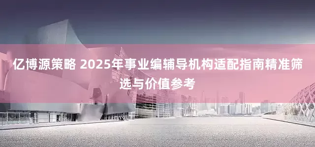 亿博源策略 2025年事业编辅导机构适配指南精准筛选与价值参考