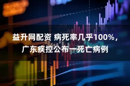 益升网配资 病死率几乎100%，广东疾控公布一死亡病例
