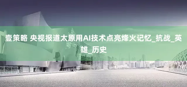 壹策略 央视报道太原用AI技术点亮烽火记忆_抗战_英雄_历史
