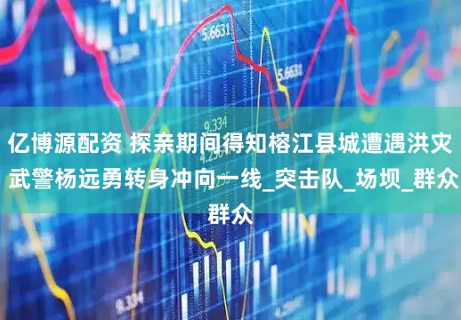亿博源配资 探亲期间得知榕江县城遭遇洪灾 武警杨远勇转身冲向一线_突击队_场坝_群众