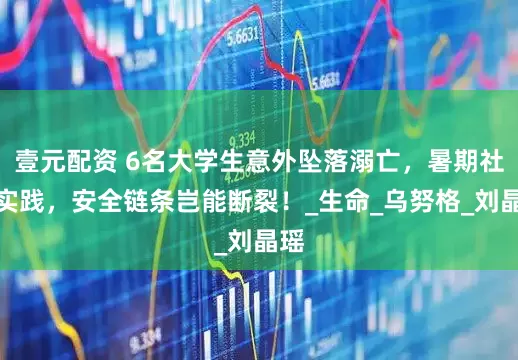 壹元配资 6名大学生意外坠落溺亡，暑期社会实践，安全链条岂能断裂！_生命_乌努格_刘晶瑶