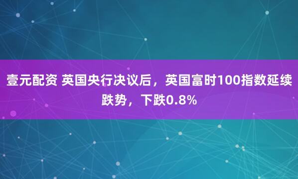 壹元配资 英国央行决议后，英国富时100指数延续跌势，下跌0.8%