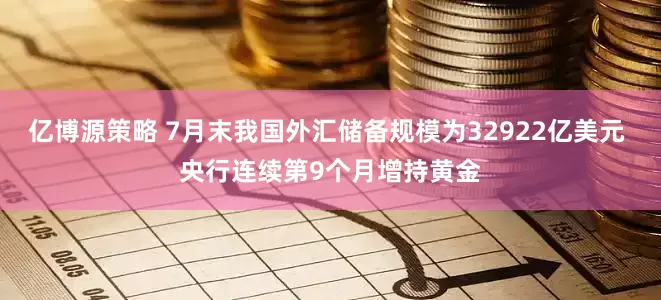 亿博源策略 7月末我国外汇储备规模为32922亿美元 央行连续第9个月增持黄金