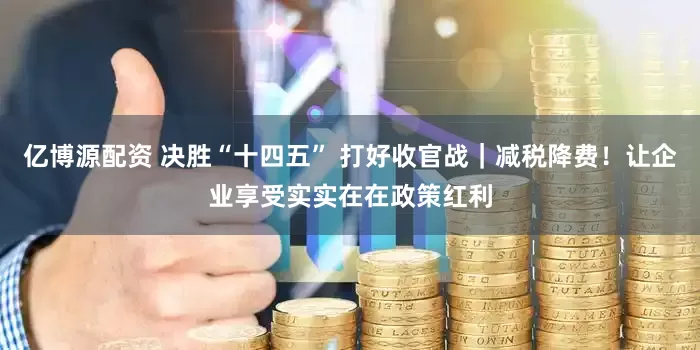 亿博源配资 决胜“十四五” 打好收官战｜减税降费！让企业享受实实在在政策红利