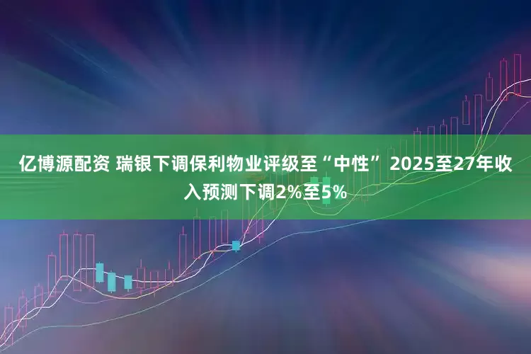 亿博源配资 瑞银下调保利物业评级至“中性” 2025至27年收入预测下调2%至5%