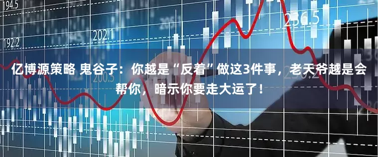 亿博源策略 鬼谷子：你越是“反着”做这3件事，老天爷越是会帮你，暗示你要走大运了！