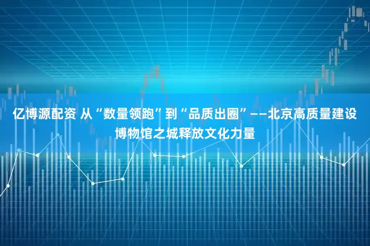 亿博源配资 从“数量领跑”到“品质出圈”——北京高质量建设博物馆之城释放文化力量