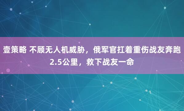 壹策略 不顾无人机威胁，俄军官扛着重伤战友奔跑2.5公里，救下战友一命