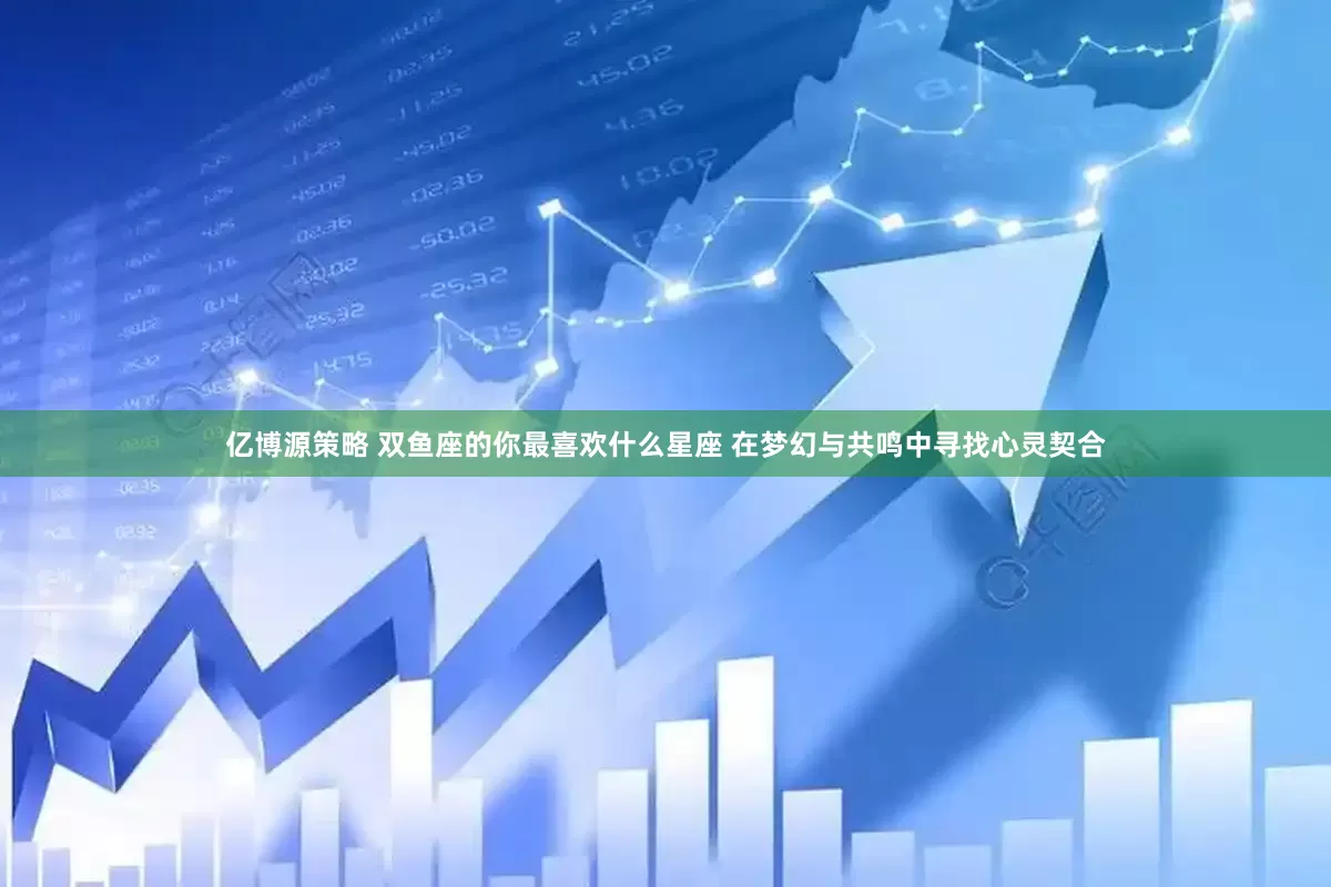 亿博源策略 双鱼座的你最喜欢什么星座 在梦幻与共鸣中寻找心灵契合