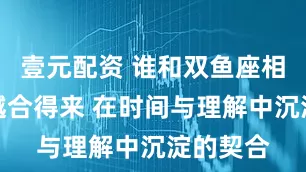 壹元配资 谁和双鱼座相处越久越合得来 在时间与理解中沉淀的契合