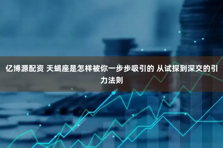 亿博源配资 天蝎座是怎样被你一步步吸引的 从试探到深交的引力法则