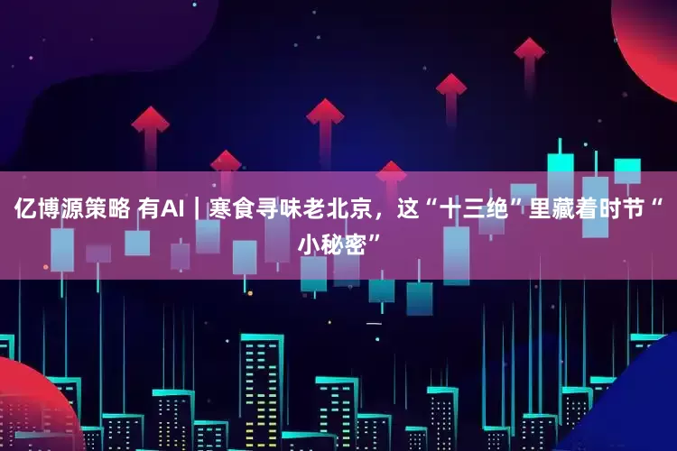 亿博源策略 有AI｜寒食寻味老北京，这“十三绝”里藏着时节“小秘密”