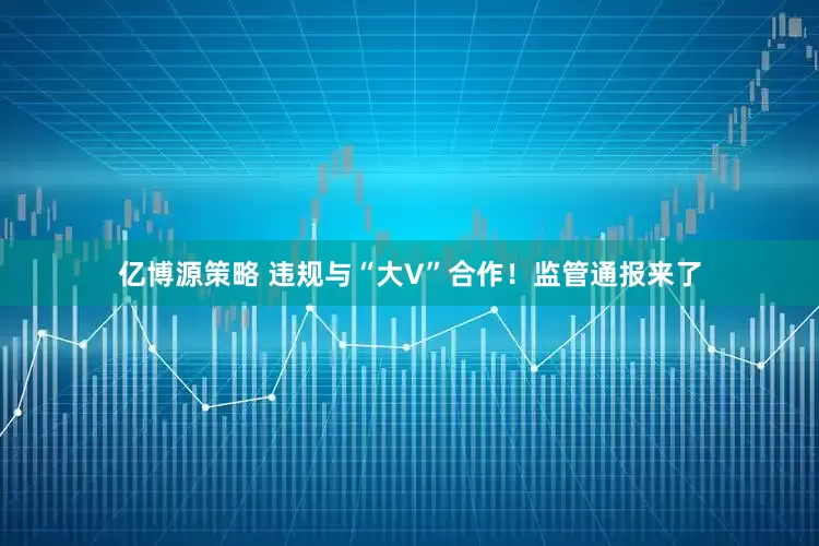 亿博源策略 违规与“大V”合作！监管通报来了