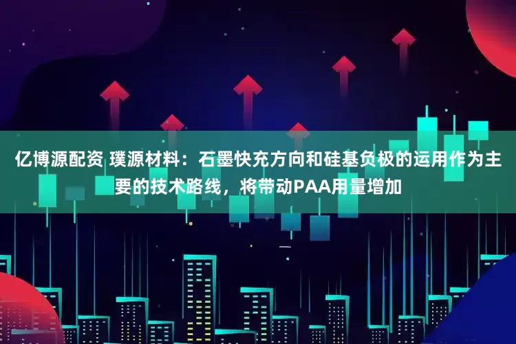 亿博源配资 璞源材料：石墨快充方向和硅基负极的运用作为主要的技术路线，将带动PAA用量增加